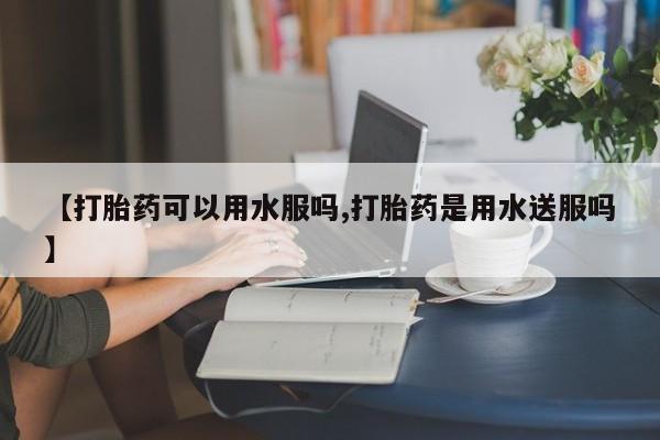 打胎药购买联系方式在线 【打胎药可以用水服吗,打胎药是用水送服吗】