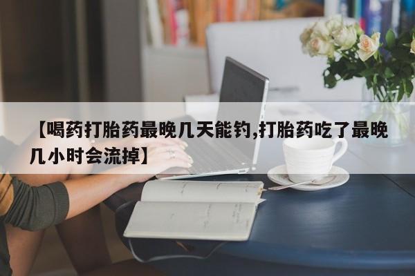打胎药购买联系方式在线 【喝药打胎药最晚几天能钓,打胎药吃了最晚几小时会流掉】