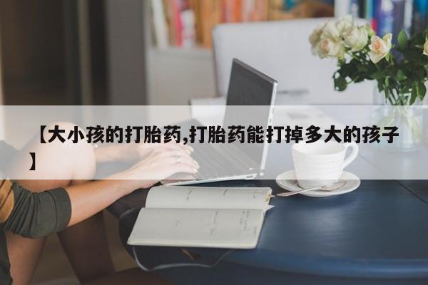 打胎药购买联系方式在线 【大小孩的打胎药,打胎药能打掉多大的孩子】