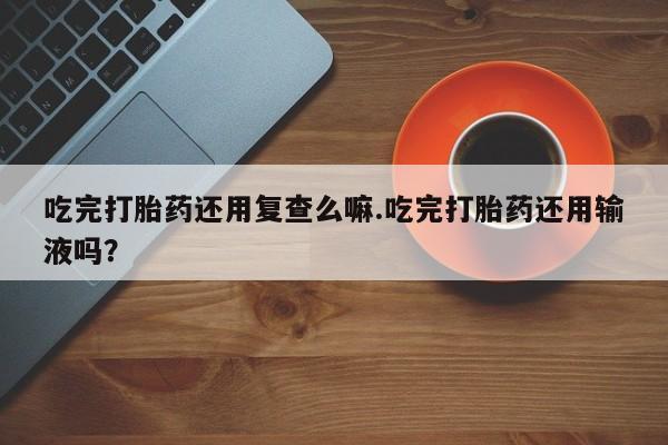 打胎药购买联系方式在线 吃完打胎药还用复查么嘛.吃完打胎药还用输液吗？