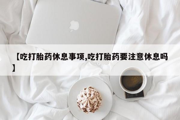 打胎药购买联系方式在线 【吃打胎药休息事项,吃打胎药要注意休息吗】