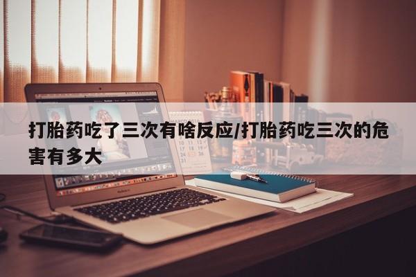打胎药购买联系方式在线 打胎药吃了三次有啥反应/打胎药吃三次的危害有多大