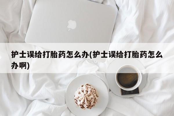 打胎药购买联系方式在线 护士误给打胎药怎么办(护士误给打胎药怎么办啊)