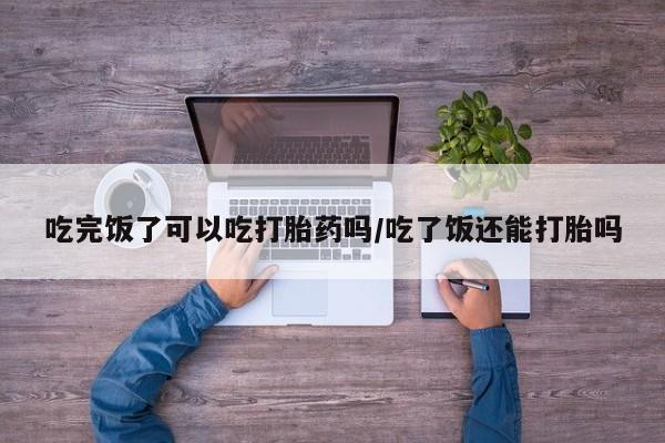 打胎药购买联系方式在线 吃完饭了可以吃打胎药吗/吃了饭还能打胎吗