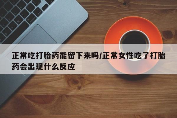 打胎药购买联系方式在线 正常吃打胎药能留下来吗/正常女性吃了打胎药会出现什么反应