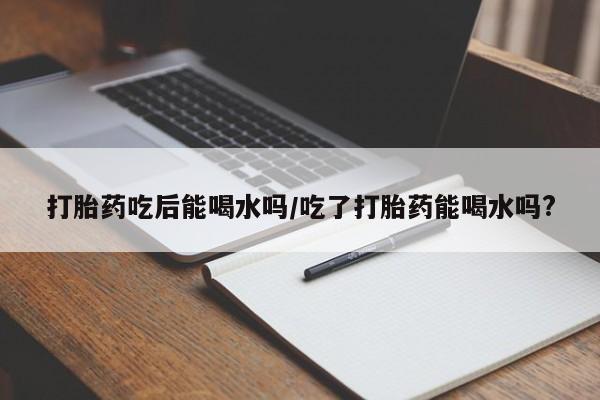 打胎药购买联系方式在线 打胎药吃后能喝水吗/吃了打胎药能喝水吗?