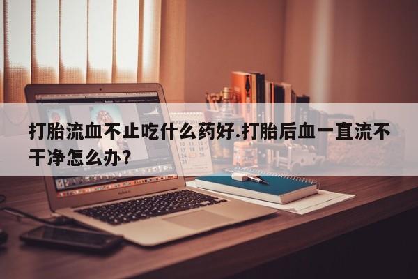 打胎药购买联系方式在线 打胎流血不止吃什么药好.打胎后血一直流不干净怎么办？