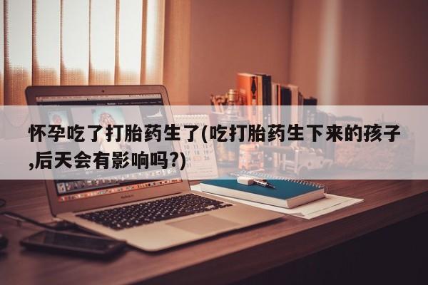 打胎药购买联系方式在线 怀孕吃了打胎药生了(吃打胎药生下来的孩子,后天会有影响吗?)