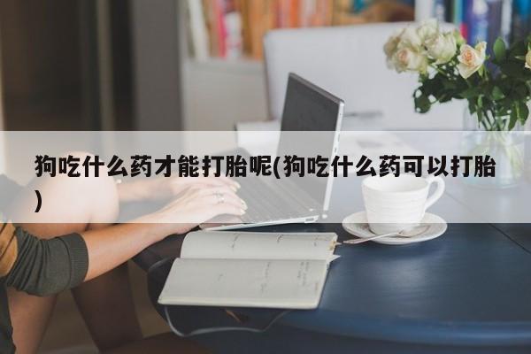 打胎药购买联系方式在线 狗吃什么药才能打胎呢(狗吃什么药可以打胎)