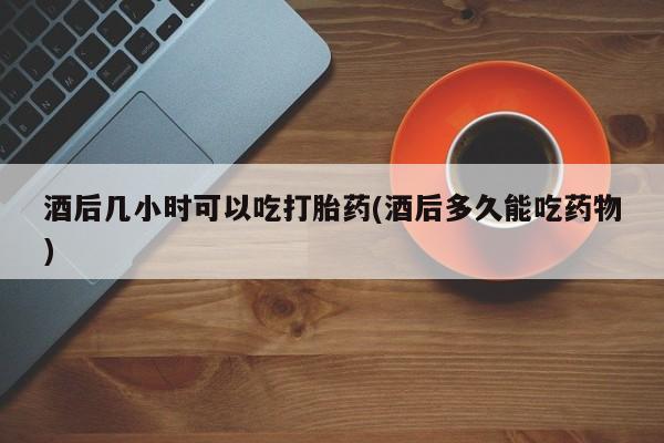 打胎药购买联系方式在线 酒后几小时可以吃打胎药(酒后多久能吃药物)