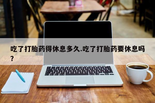 打胎药购买联系方式在线 吃了打胎药得休息多久.吃了打胎药要休息吗？