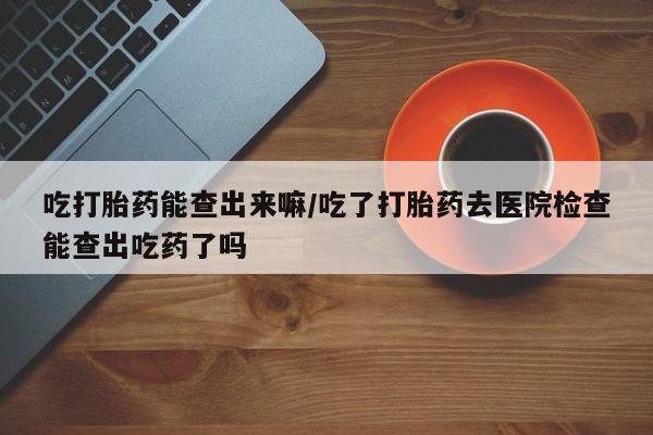 打胎药购买联系方式在线 吃打胎药能查出来嘛/吃了打胎药去医院检查能查出吃药了吗