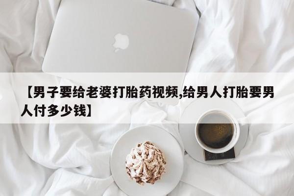 打胎药购买联系方式在线 【男子要给老婆打胎药视频,给男人打胎要男人付多少钱】