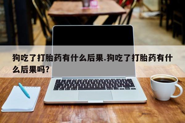 打胎药购买联系方式在线 狗吃了打胎药有什么后果.狗吃了打胎药有什么后果吗？