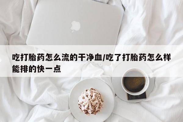 打胎药购买联系方式在线 吃打胎药怎么流的干净血/吃了打胎药怎么样能排的快一点