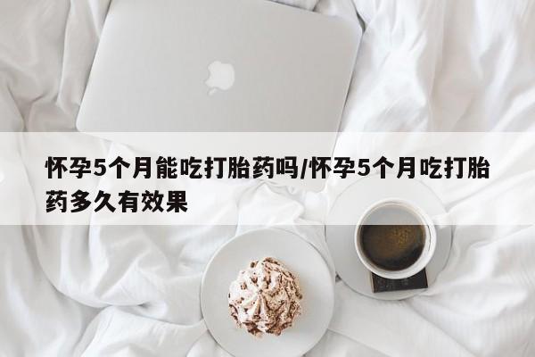 打胎药购买联系方式在线 怀孕5个月能吃打胎药吗/怀孕5个月吃打胎药多久有效果