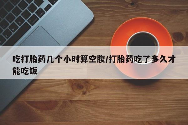 打胎药购买联系方式在线 吃打胎药几个小时算空腹/打胎药吃了多久才能吃饭