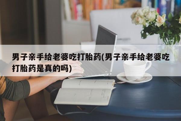 打胎药购买联系方式在线 男子亲手给老婆吃打胎药(男子亲手给老婆吃打胎药是真的吗)