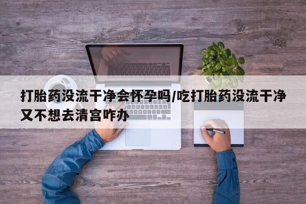 打胎药购买联系方式在线 打胎药没流干净会怀孕吗/吃打胎药没流干净又不想去清宫咋办
