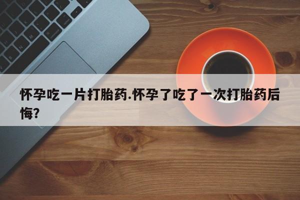 打胎药购买联系方式在线 怀孕吃一片打胎药.怀孕了吃了一次打胎药后悔？
