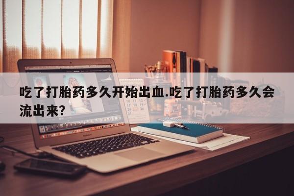 打胎药购买联系方式在线 吃了打胎药多久开始出血.吃了打胎药多久会流出来？