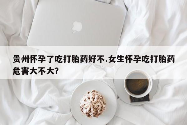 打胎药购买联系方式在线 贵州怀孕了吃打胎药好不.女生怀孕吃打胎药危害大不大？
