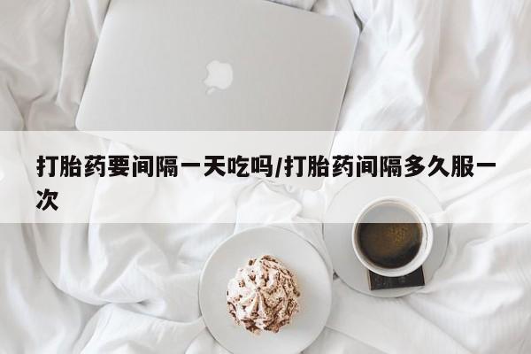 打胎药购买联系方式在线 打胎药要间隔一天吃吗/打胎药间隔多久服一次