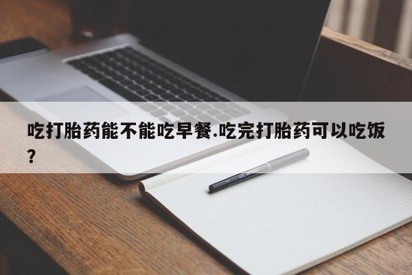 打胎药购买联系方式在线 吃打胎药能不能吃早餐.吃完打胎药可以吃饭？