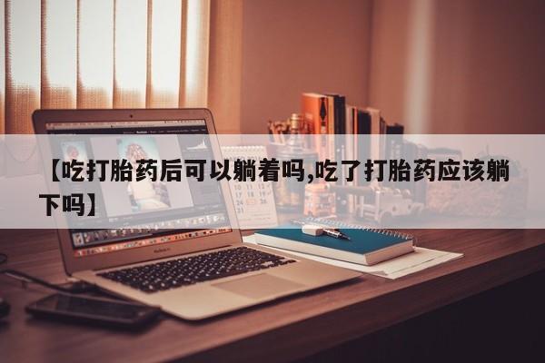 打胎药购买联系方式在线 【吃打胎药后可以躺着吗,吃了打胎药应该躺下吗】