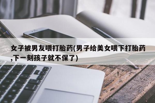 打胎药购买联系方式在线 女子被男友喂打胎药(男子给美女喂下打胎药,下一刻孩子就不保了)