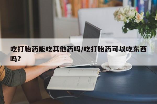打胎药购买联系方式在线 吃打胎药能吃其他药吗/吃打胎药可以吃东西吗?