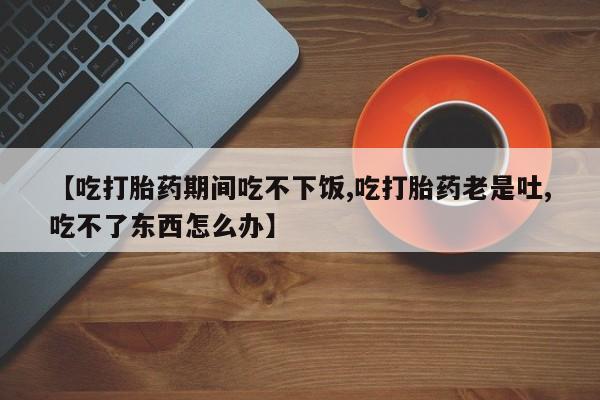 打胎药购买联系方式在线 【吃打胎药期间吃不下饭,吃打胎药老是吐,吃不了东西怎么办】