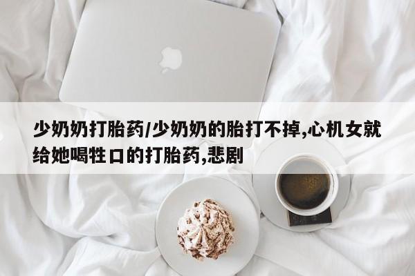 打胎药购买联系方式在线 少奶奶打胎药/少奶奶的胎打不掉,心机女就给她喝牲口的打胎药,悲剧