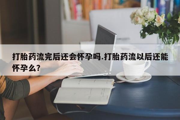 打胎药购买联系方式在线 打胎药流完后还会怀孕吗.打胎药流以后还能怀孕么？