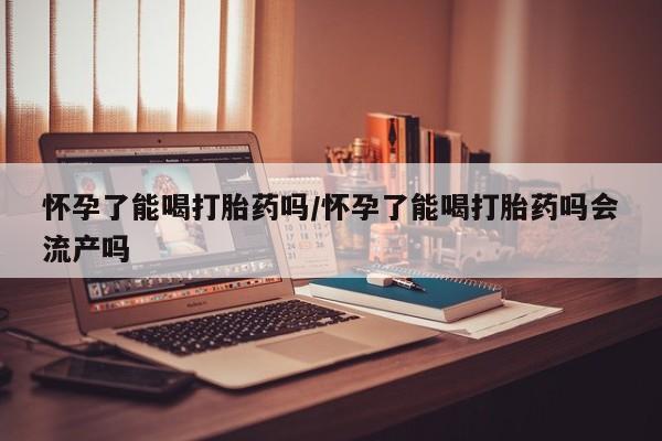 打胎药购买联系方式在线 怀孕了能喝打胎药吗/怀孕了能喝打胎药吗会流产吗