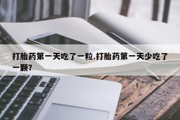 打胎药购买联系方式在线 打胎药第一天吃了一粒.打胎药第一天少吃了一颗？
