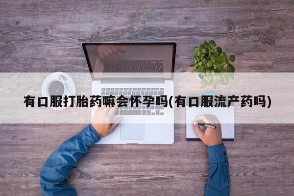 打胎药购买联系方式在线 有口服打胎药嘛会怀孕吗(有口服流产药吗)