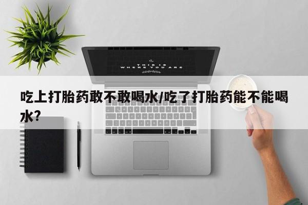 打胎药购买联系方式在线 吃上打胎药敢不敢喝水/吃了打胎药能不能喝水?
