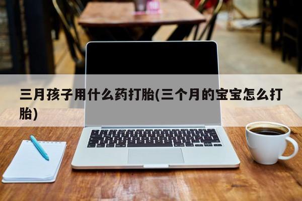 打胎药购买联系方式在线 三月孩子用什么药打胎(三个月的宝宝怎么打胎)