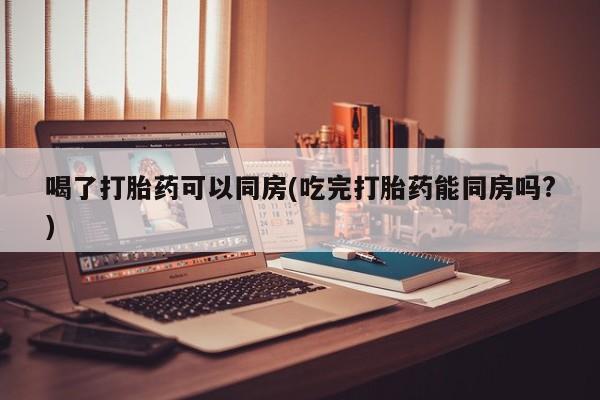 打胎药购买联系方式在线 喝了打胎药可以同房(吃完打胎药能同房吗?)