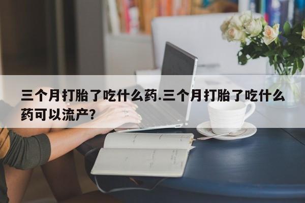 打胎药购买联系方式在线 三个月打胎了吃什么药.三个月打胎了吃什么药可以流产？