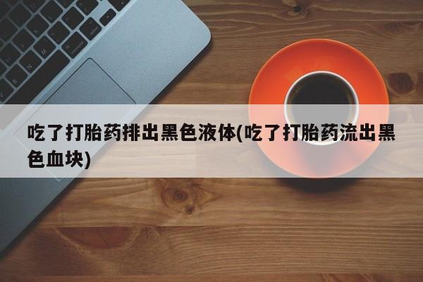 打胎药购买联系方式在线 吃了打胎药排出黑色液体(吃了打胎药流出黑色血块)