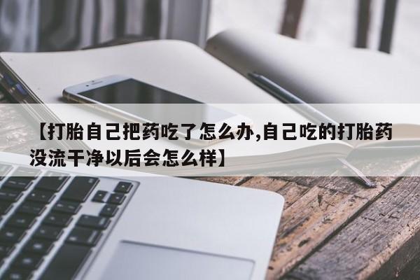 打胎药购买联系方式在线 【打胎自己把药吃了怎么办,自己吃的打胎药没流干净以后会怎么样】