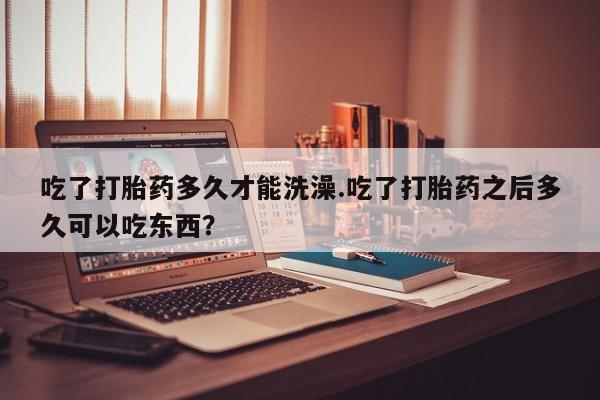 打胎药购买联系方式在线 吃了打胎药多久才能洗澡.吃了打胎药之后多久可以吃东西？