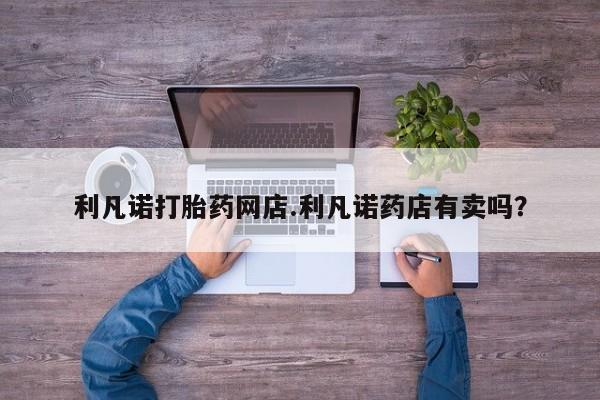 打胎药购买联系方式在线 利凡诺打胎药网店.利凡诺药店有卖吗？
