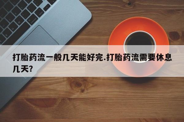 打胎药购买联系方式在线 打胎药流一般几天能好完.打胎药流需要休息几天？