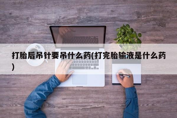 打胎药购买联系方式在线 打胎后吊针要吊什么药(打完胎输液是什么药)