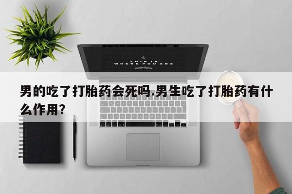 打胎药购买联系方式在线 男的吃了打胎药会死吗.男生吃了打胎药有什么作用？
