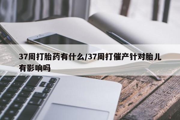 打胎药购买联系方式在线 37周打胎药有什么/37周打催产针对胎儿有影响吗