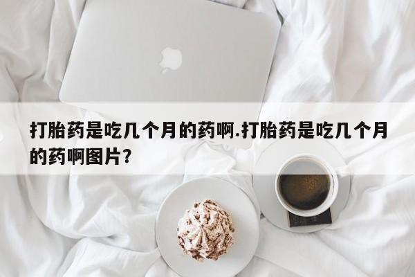 打胎药购买联系方式在线 打胎药是吃几个月的药啊.打胎药是吃几个月的药啊图片？